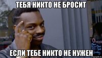 тебя никто не бросит если тебе никто не нужен