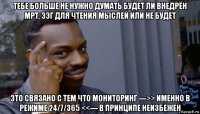 тебе больше не нужно думать будет ли внедрён мрт, ээг для чтения мыслей или не будет это связано с тем что мониторинг --->> именно в режиме 24/7/365 <<--- в принципе неизбежен