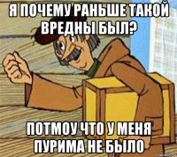 я почему раньше такой вредны был? потмоу что у меня пурима не было