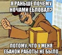 я раньше почему ночами ебловал? потому, что у меня ебаной работы не было