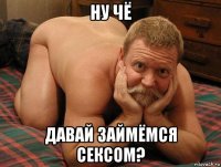 ну чё давай займёмся сексом?