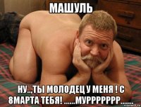 машуль ну..,ты молодец у меня ! с 8марта тебя! ......муррррррр.......