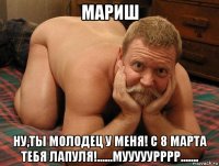 мариш ну,ты молодец у меня! с 8 марта тебя лапуля!......мууууурррр.......