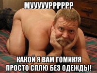 мууууурррррр какой я вам гомик!я просто сплю без одежды!