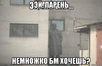 эй, парень немножко бм хочешь?