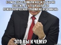 если б тебе сломали нос и ты бы не ответил, то у тебя была бы психологическая травма на всю жизнь это вы к чему?