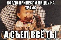 когда принесли пиццу на троих а съел всё ты