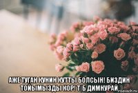  аже туган кунин кутты болсын! биздин тойымызды кор! т|б димнурай