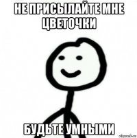 не присылайте мне цветочки будьте умными