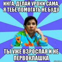 инга, делай уроки сама, я тебе помогать не буду ты уже взрослая и не первоклашка