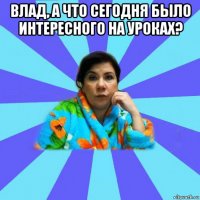 влад, а что сегодня было интересного на уроках? 