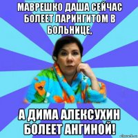 маврешко даша сейчас болеет ларингитом в больнице, а дима алексухин болеет ангиной!