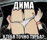 дима у тебя точно турба?