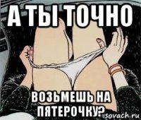 а ты точно возьмешь на пятерочку?