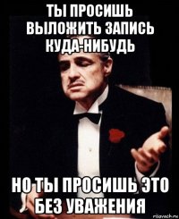 ты просишь выложить запись куда-нибудь но ты просишь это без уважения