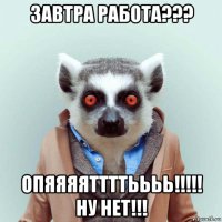 завтра работа??? опяяяяттттьььь!!!!! ну нет!!!