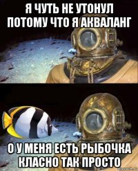 я чуть не утонул потому что я акваланг о у меня есть рыбочка класно так просто