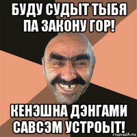 буду судыт тыбя па закону гор! кенэшна дэнгами савсэм устроыт!