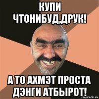 купи чтонибуд,друк! а то ахмэт проста дэнги атбырот!