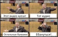 Этот видео хуячит Тот аудио Остальные буквами Ебануться!