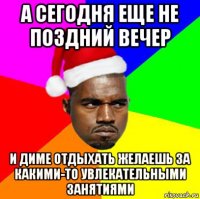 а сегодня еще не поздний вечер и диме отдыхать желаешь за какими-то увлекательными занятиями