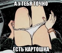 а у тебя точно есть картошка