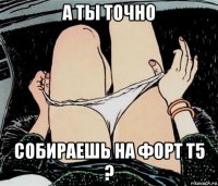 а ты точно собираешь на форт т5 ?