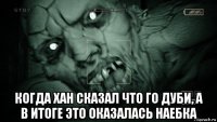  когда хан сказал что го дуби, а в итоге это оказалась наебка