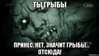 ты грыбы принес, нет, значит грыбы отсюда!