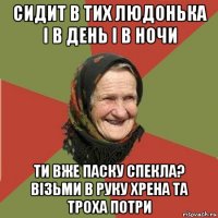 сидит в тих людонька і в день і в ночи ти вже паску спекла? візьми в руку хрена та троха потри