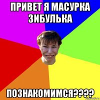 привет я масурка зибулька познакомимся????