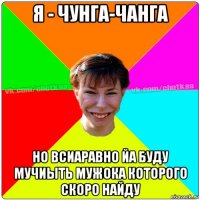 я - чунга-чанга но всиаравно йа буду мучиыть мужока которого скоро найду