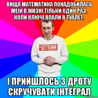 вища математика понадобилась меін в жизні тільки один раз, коли ключі впали в туалет, і прийшлось з дроту скручувати інтеграл