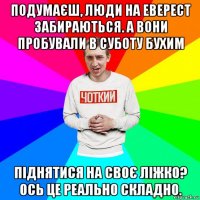 подумаєш, люди на еверест забираються. а вони пробували в суботу бухим піднятися на своє ліжко? ось це реально складно.