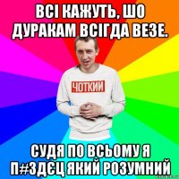 всі кажуть, шо дуракам всігда везе. судя по всьому я п#здєц який розумний