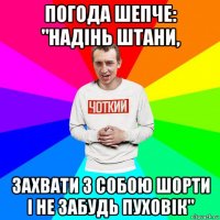 погода шепче: "надінь штани, захвати з собою шорти і не забудь пуховік"