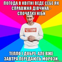 погода в квітні веде себе як справжня дівчина - спочатку ніби тепло і добре, але вже завтра передають морози.