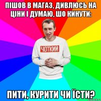 пішов в магаз, дивлюсь на ціни і думаю, шо кинути: пити, курити чи їсти?