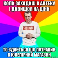 коли заходиш в аптеку і дивишся на ціни то здається шо потрапив в ювелірний магазин