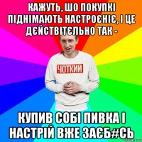 кажуть, шо покупкі піднімають настроєніє, і це дєйствітєльно так - купив собі пивка і настрій вже заєб#сь