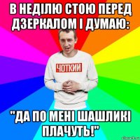 в неділю стою перед дзеркалом і думаю: "да по мені шашликі плачуть!"