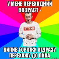 у мене переходний возраст - випив горілки відразу перехожу до пива