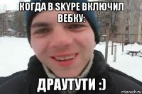 когда в skype включил вебку: драутути :)