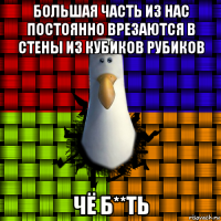 большая часть из нас постоянно врезаются в стены из кубиков рубиков чё б**ть