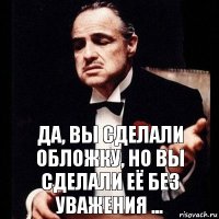 ДА, ВЫ СДЕЛАЛИ ОБЛОЖКУ, НО ВЫ СДЕЛАЛИ ЕЁ БЕЗ УВАЖЕНИЯ ...