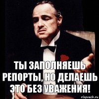 Ты заполняешь репорты, но делаешь это без уважения!