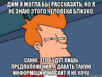 дим я могла бы рассказать, но я не знаю этого человека близко, саню, это будут лишь предположения, а давать такую информацию на сайт я не хочу