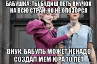 бабушка: ты будиш петь внучок на всю стран, но не опозорся внук: бабуль может ненадо создал мем юра 10 лет