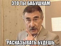 это ты бабушкам расказывать будешь