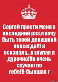 Сергей прости меня в последний раз.я хочу быть твоей девушкой навсегда!!! я осознала...я глупая я дурочка!!!я очень скучаю по тебе!!!-бывшая г